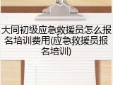 大同初级应急救援员怎么报名培训费用(应急救援员报名培训)
