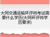 大同交通运输环评师考试需要什么学历(大同环评师学历要求)