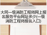 大同一级消防工程师网上报名服务平台网址多少(一级消防工程师报名入口)
