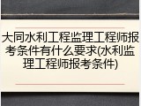 大同水利工程监理工程师报考条件有什么要求(水利监理工程师报考条件)