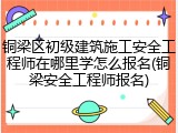 铜梁区初级建筑施工安全工程师在哪里学怎么报名(铜梁安全工程师报名)