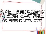 铜梁区二级消防设施操作员考试需要什么学历(铜梁二级消防操作员学历要求)