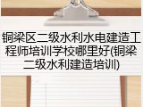 铜梁区二级水利水电建造工程师培训学校哪里好(铜梁二级水利建造培训)