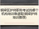 铜梁区护师职称考试找哪个机构培训靠谱呢(铜梁护师培训推荐)