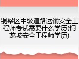 铜梁区中级道路运输安全工程师考试需要什么学历(铜龙坡安全工程师学历)