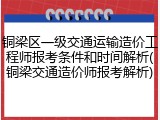 铜梁区一级交通运输造价工程师报考条件和时间解析(铜梁交通造价师报考解析)