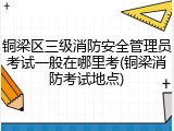 铜梁区三级消防安全管理员考试一般在哪里考(铜梁消防考试地点)