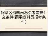 铜梁区资料员怎么考需要什么条件(铜梁资料员报考条件)