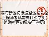 滨海新区初级道路运输安全工程师考试需要什么学历(滨海新区初级安工学历)