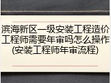 滨海新区一级安装工程造价工程师需要年审吗怎么操作(安装工程师年审流程)