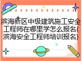 滨海新区中级建筑施工安全工程师在哪里学怎么报名(滨海安全工程师培训报名)
