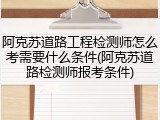 阿克苏道路工程检测师怎么考需要什么条件(阿克苏道路检测师报考条件)