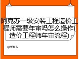 阿克苏一级安装工程造价工程师需要年审吗怎么操作(造价工程师年审流程)