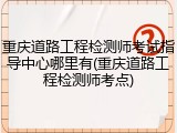重庆道路工程检测师考试指导中心哪里有(重庆道路工程检测师考点)