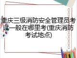 重庆三级消防安全管理员考试一般在哪里考(重庆消防考试地点)