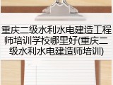 重庆二级水利水电建造工程师培训学校哪里好(重庆二级水利水电建造师培训)