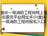 重庆一级消防工程师网上报名服务平台网址多少(重庆一级消防工程师报名入口)