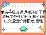 重庆一级交通运输造价工程师报考条件和时间解析(重庆交通造价师报考指南)