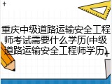 重庆中级道路运输安全工程师考试需要什么学历(中级道路运输安全工程师学历)