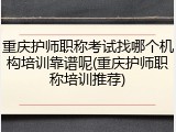 重庆护师职称考试找哪个机构培训靠谱呢(重庆护师职称培训推荐)