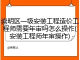 崇明区一级安装工程造价工程师需要年审吗怎么操作(安装工程师年审操作)