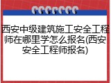 西安中级建筑施工安全工程师在哪里学怎么报名(西安安全工程师报名)