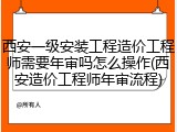 西安一级安装工程造价工程师需要年审吗怎么操作(西安造价工程师年审流程)