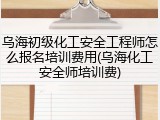 乌海初级化工安全工程师怎么报名培训费用(乌海化工安全师培训费)
