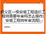 顺义区一级安装工程造价工程师需要年审吗怎么操作(安装工程师年审流程)
