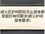 顺义区护师职称怎么报考哪家最好有何要求(顺义护师报考要求)