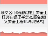 顺义区中级建筑施工安全工程师在哪里学怎么报名(顺义安全工程师培训报名)
