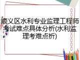 顺义区水利专业监理工程师考试难点具体分析(水利监理考难点析)