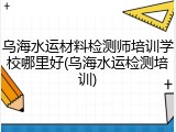 乌海水运材料检测师培训学校哪里好(乌海水运检测培训)