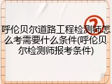 呼伦贝尔道路工程检测师怎么考需要什么条件(呼伦贝尔检测师报考条件)