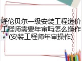呼伦贝尔一级安装工程造价工程师需要年审吗怎么操作(安装工程师年审操作)