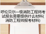 呼伦贝尔一级消防工程师考试报名需要提供什么材料(消防工程师报考材料)