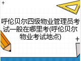 呼伦贝尔四级物业管理员考试一般在哪里考(呼伦贝尔物业考试地点)