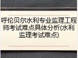 呼伦贝尔水利专业监理工程师考试难点具体分析(水利监理考试难点)