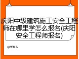 庆阳中级建筑施工安全工程师在哪里学怎么报名(庆阳安全工程师报名)