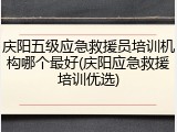 庆阳五级应急救援员培训机构哪个最好(庆阳应急救援培训优选)