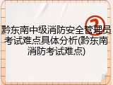 黔东南中级消防安全管理员考试难点具体分析(黔东南消防考试难点)
