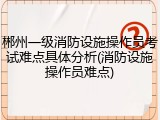 郴州一级消防设施操作员考试难点具体分析(消防设施操作员难点)