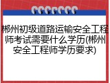 郴州初级道路运输安全工程师考试需要什么学历(郴州安全工程师学历要求)