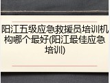 阳江五级应急救援员培训机构哪个最好(阳江最佳应急培训)