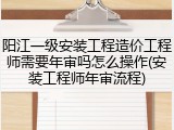 阳江一级安装工程造价工程师需要年审吗怎么操作(安装工程师年审流程)