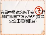 宜昌中级建筑施工安全工程师在哪里学怎么报名(宜昌安全工程师报名)