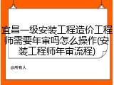 宜昌一级安装工程造价工程师需要年审吗怎么操作(安装工程师年审流程)