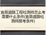 宜昌道路工程检测师怎么考需要什么条件(宜昌道路检测师报考条件)