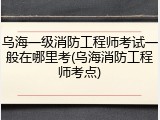 乌海一级消防工程师考试一般在哪里考(乌海消防工程师考点)
