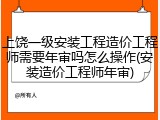 上饶一级安装工程造价工程师需要年审吗怎么操作(安装造价工程师年审)